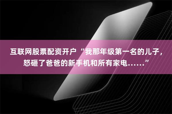 互联网股票配资开户 “我那年级第一名的儿子，怒砸了爸爸的新手机和所有家电……”