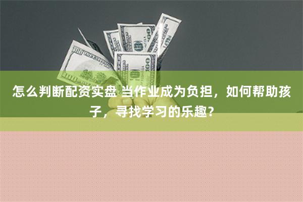 怎么判断配资实盘 当作业成为负担，如何帮助孩子，寻找学习的乐趣？