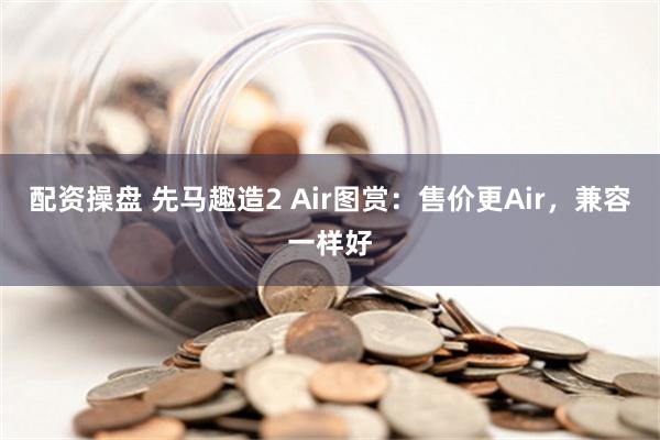 配资操盘 先马趣造2 Air图赏：售价更Air，兼容一样好