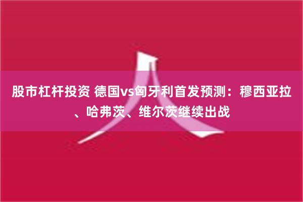 股市杠杆投资 德国vs匈牙利首发预测：穆西亚拉、哈弗茨、维尔茨继续出战