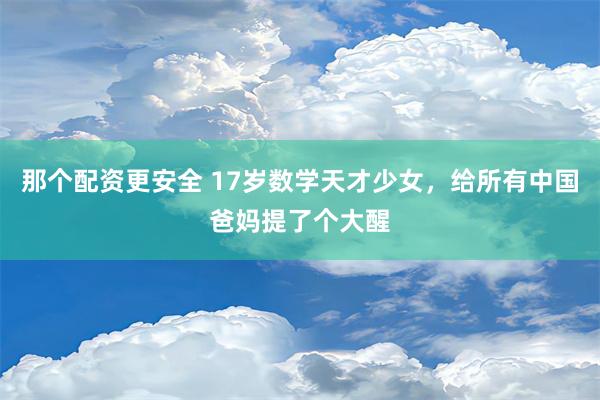 那个配资更安全 17岁数学天才少女，给所有中国爸妈提了个大醒