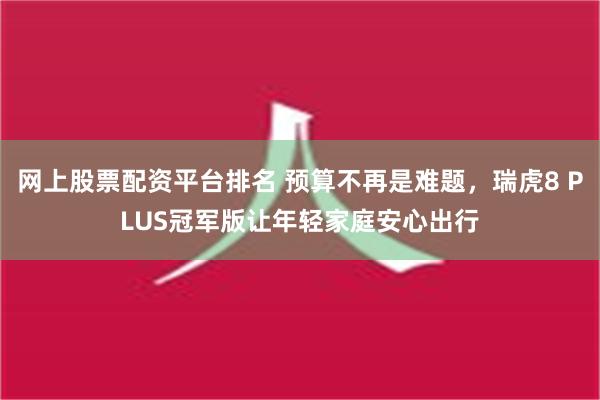 网上股票配资平台排名 预算不再是难题，瑞虎8 PLUS冠军版让年轻家庭安心出行