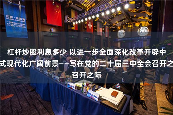 杠杆炒股利息多少 以进一步全面深化改革开辟中国式现代化广阔前景——写在党的二十届三中全会召开之际