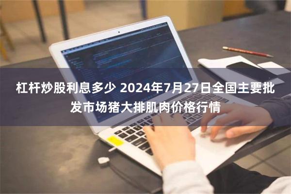 杠杆炒股利息多少 2024年7月27日全国主要批发市场猪大排肌肉价格行情