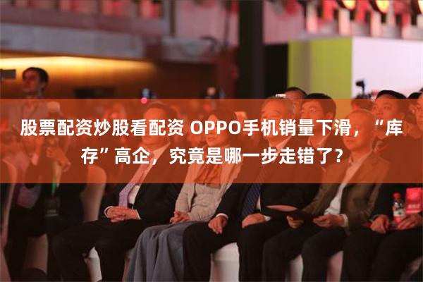 股票配资炒股看配资 OPPO手机销量下滑，“库存”高企，究竟是哪一步走错了？