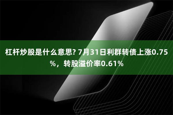 杠杆炒股是什么意思? 7月31日利群转债上涨0.75%，转股溢价率0.61%