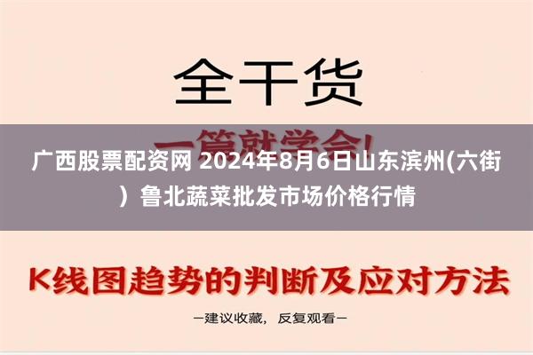 广西股票配资网 2024年8月6日山东滨州(六街）鲁北蔬菜批发市场价格行情