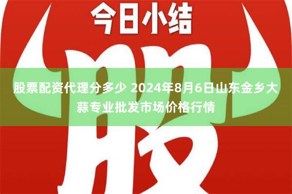 股票配资代理分多少 2024年8月6日山东金乡大蒜专业批发市场价格行情