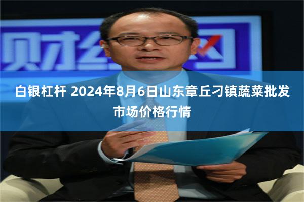 白银杠杆 2024年8月6日山东章丘刁镇蔬菜批发市场价格行情