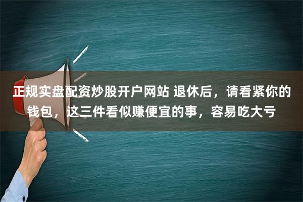 正规实盘配资炒股开户网站 退休后，请看紧你的钱包，这三件看似赚便宜的事，容易吃大亏