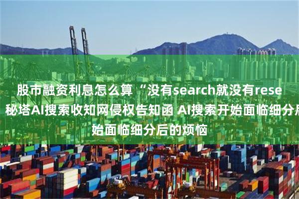 股市融资利息怎么算 “没有search就没有research”？秘塔AI搜索收知网侵权告知函 AI搜索开始面临细分后的烦恼