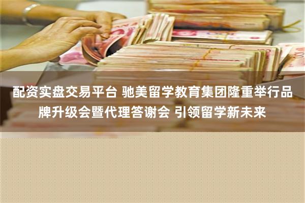 配资实盘交易平台 驰美留学教育集团隆重举行品牌升级会暨代理答谢会 引领留学新未来