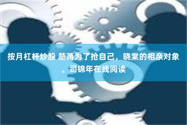 按月杠杆炒股 楚苒为了抢自己，晓棠的相亲对象。司锦年在线阅读