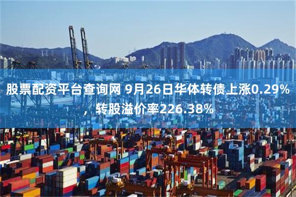 股票配资平台查询网 9月26日华体转债上涨0.29%，转股溢价率226.38%