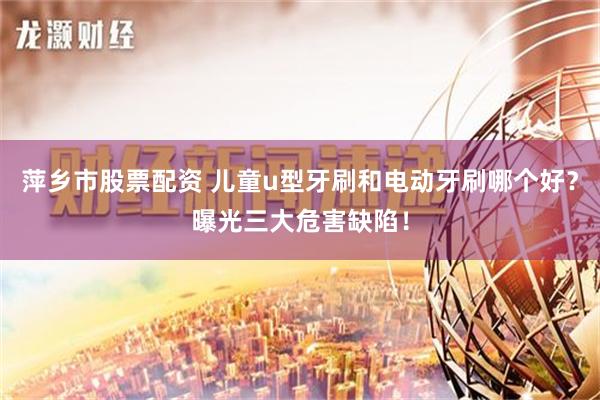 萍乡市股票配资 儿童u型牙刷和电动牙刷哪个好？曝光三大危害缺陷！