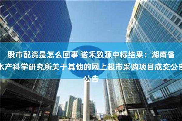 股市配资是怎么回事 诺禾致源中标结果：湖南省水产科学研究所关于其他的网上超市采购项目成交公告