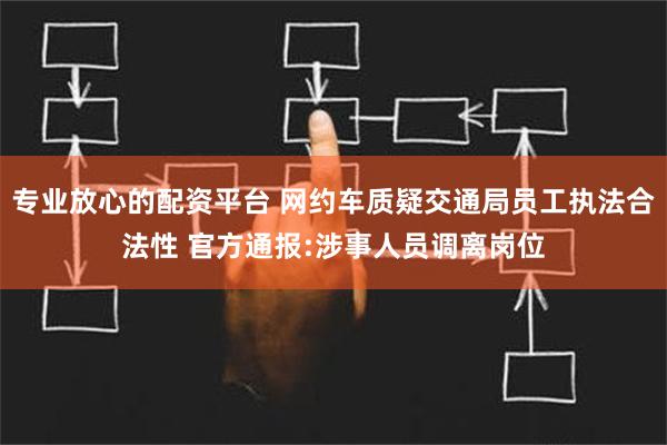 专业放心的配资平台 网约车质疑交通局员工执法合法性 官方通报:涉事人员调离岗位