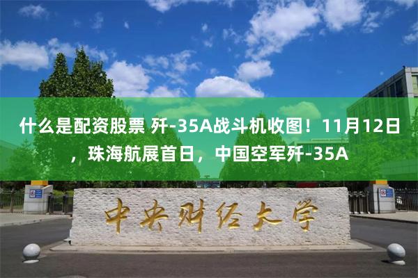 什么是配资股票 歼-35A战斗机收图！11月12日，珠海航展首日，中国空军歼-35A