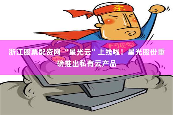 浙江股票配资网 “星光云”上线啦！星光股份重磅推出私有云产品