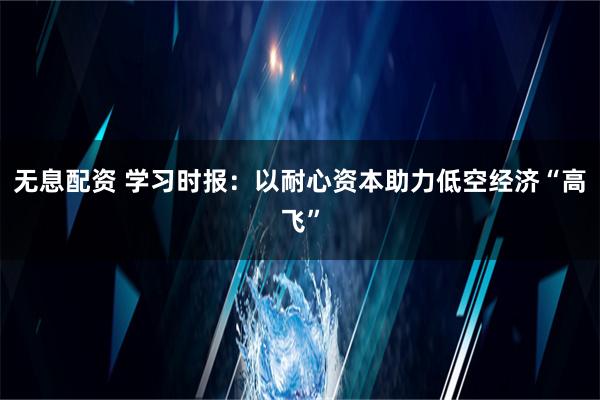 无息配资 学习时报：以耐心资本助力低空经济“高飞”