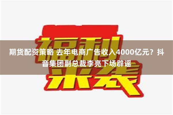 期货配资策略 去年电商广告收入4000亿元？抖音集团副总裁李亮下场辟谣