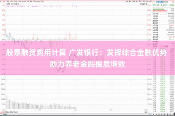 股票融资费用计算 广发银行：发挥综合金融优势 助力养老金融提质增效