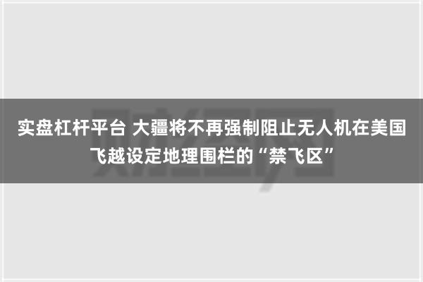 实盘杠杆平台 大疆将不再强制阻止无人机在美国飞越设定地理围栏的“禁飞区”