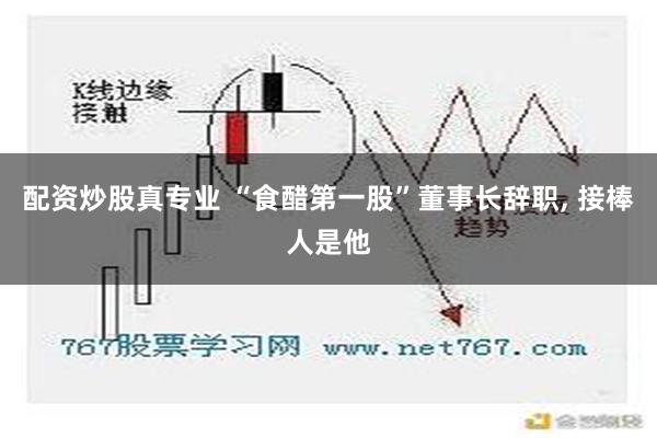 配资炒股真专业 “食醋第一股”董事长辞职, 接棒人是他