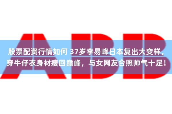 股票配资行情如何 37岁李易峰日本复出大变样，穿牛仔衣身材瘦回巅峰，与女网友合照帅气十足！